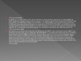 1974: El Intel 8080EL 8080 se convirtió en la CPU de la primera computadora personal, la Altair 8800 de MITS, según se alega, nombrada en base a un destino de la Nave Espacial "Starship" del programa de televisión Viaje a las Estrellas, y el IMSAI 8080, formando la base para las máquinas que ejecutaban el sistema operativo [[CP/M]|CP/M-80]. Los fanáticos de las computadoras podían comprar un equipo Altair por un precio (en aquel momento) de u$s395. En un periodo de pocos meses, se vendieron decenas de miles de estas PC.1975: Motorola 6800Se fabrica, por parte de Motorola, el Motorola MC6800, más conocido como 6800. Fue lanzado al mercado poco después del Intel 8080. Su nombre proviene de que contenía aproximadamente 6800 transistores. Varios de los primeras microcomputadoras de los años 1970 usaron el 6800 como procesador. Entre ellas se encuentran la SWTPC 6800, que fue la primera en usarlo, y la muy conocida Altair 680. Este microprocesador se utilizó profusamente como parte de un kit para el desarrollo de sistemas controladores en la industria. Partiendo del 6800 se crearon varios procesadores derivados, siendo uno de los más potentes el Motorola 68091976: El Z80