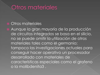 Otros materialesOtros materialesAunque la gran mayoría de la producción de circuitos integrados se basa en el silicio, no se puede omitir la utilización de otros materiales tales como el germanio; tampoco las investigaciones actuales para conseguir hacer operativo un procesador desarrollado con materiales de características especiales como el grafeno o la molibdenita3 .