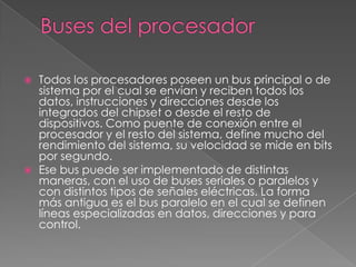 Buses del procesadorTodos los procesadores poseen un bus principal o de sistema por el cual se envían y reciben todos los datos, instrucciones y direcciones desde los integrados del chipset o desde el resto de dispositivos. Como puente de conexión entre el procesador y el resto del sistema, define mucho del rendimiento del sistema, su velocidad se mide en bits por segundo.Ese bus puede ser implementado de distintas maneras, con el uso de buses seriales o paralelos y con distintos tipos de señales eléctricas. La forma más antigua es el bus paralelo en el cual se definen líneas especializadas en datos, direcciones y para control.
