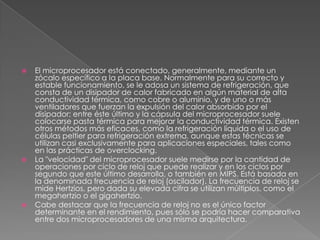 El microprocesador está conectado, generalmente, mediante un zócalo específico a la placa base. Normalmente para su correcto y estable funcionamiento, se le adosa un sistema de refrigeración, que consta de un disipador de calor fabricado en algún material de alta conductividad térmica, como cobre o aluminio, y de uno o más ventiladores que fuerzan la expulsión del calor absorbido por el disipador; entre éste último y la cápsula del microprocesador suele colocarse pasta térmica para mejorar la conductividad térmica. Existen otros métodos más eficaces, como la refrigeración líquida o el uso de células peltier para refrigeración extrema, aunque estas técnicas se utilizan casi exclusivamente para aplicaciones especiales, tales como en las prácticas de overclocking.La "velocidad" del microprocesador suele medirse por la cantidad de operaciones por ciclo de reloj que puede realizar y en los ciclos por segundo que este último desarrolla, o también en MIPS. Está basada en la denominada frecuencia de reloj (oscilador). La frecuencia de reloj se mide Hertzios, pero dada su elevada cifra se utilizan múltiplos, como el megahertzio o el gigahertzio.Cabe destacar que la frecuencia de reloj no es el único factor determinante en el rendimiento, pues sólo se podría hacer comparativa entre dos microprocesadores de una misma arquitectura.