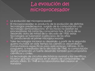La evolución del microprocesadorLa evolución del microprocesadorEl microprocesador es producto de la evolución de distintas tecnologías predecesoras, surgido de la computación y la tecnología semiconductora; en los inicios no existían los procesadores tal como los conocemos hoy. El inicio de su desarrollo data de mitad de la década de 1950; estas tecnologías se fusionaron a principios de los años 70, produciendo el primer microprocesador.Tales tecnologías iniciaron su desarrollo a partir de la segunda guerra mundial; en este tiempo los científicos desarrollaron computadoras específicas para aplicaciones militares. En la posguerra, a mediados de la década de 1940, la computación digital emprendió un fuerte desarrollo también para propósitos científicos y civiles.La tecnología de circuitos electrónicos avanzó y los científicos hicieron grandes progresos en el diseño de componentes de estado sólido. En 1948 en los laboratorios Bell crearon el transistor.