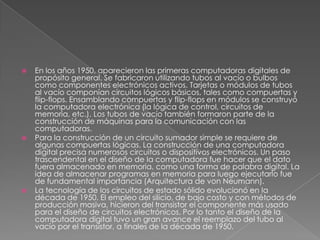 En los años 1950, aparecieron las primeras computadoras digitales de propósito general. Se fabricaron utilizando tubos al vacío o bulbos como componentes electrónicos activos. Tarjetas o módulos de tubos al vacío componían circuitos lógicos básicos, tales como compuertas y flip-flops. Ensamblando compuertas y flip-flops en módulos se construyó la computadora electrónica (la lógica de control, circuitos de memoria, etc.). Los tubos de vacío también formaron parte de la construcción de máquinas para la comunicación con las computadoras.Para la construcción de un circuito sumador simple se requiere de algunas compuertas lógicas. La construcción de una computadora digital precisa numerosos circuitos o dispositivos electrónicos. Un paso trascendental en el diseño de la computadora fue hacer que el dato fuera almacenado en memoria, como una forma de palabra digital. La idea de almacenar programas en memoria para luego ejecutarlo fue de fundamental importancia (Arquitectura de von Neumann).La tecnología de los circuitos de estado sólido evolucionó en la década de 1950. El empleo del silicio, de bajo costo y con métodos de producción masiva, hicieron del transistor el componente más usado para el diseño de circuitos electrónicos. Por lo tanto el diseño de la computadora digital tuvo un gran avance el reemplazo del tubo al vacío por el transistor, a finales de la década de 1950.