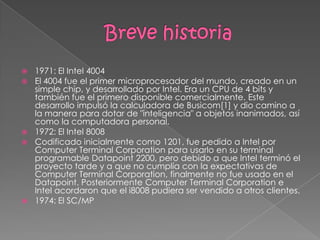 Breve historia1971: El Intel 4004El 4004 fue el primer microprocesador del mundo, creado en un simple chip, y desarrollado por Intel. Era un CPU de 4 bits y también fue el primero disponible comercialmente. Este desarrollo impulsó la calculadora de Busicom[1] y dio camino a la manera para dotar de "inteligencia" a objetos inanimados, así como la computadora personal.1972: El Intel 8008Codificado inicialmente como 1201, fue pedido a Intel por Computer Terminal Corporation para usarlo en su terminal programable Datapoint 2200, pero debido a que Intel terminó el proyecto tarde y a que no cumplía con la expectativas de Computer Terminal Corporation, finalmente no fue usado en el Datapoint. Posteriormente Computer Terminal Corporation e Intel acordaron que el i8008 pudiera ser vendido a otros clientes.1974: El SC/MP
