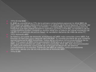 1974: El Intel 8080EL 8080 se convirtió en la CPU de la primera computadora personal, la Altair 8800 de MITS, según se alega, nombrada en base a un destino de la Nave Espacial "Starship" del programa de televisión Viaje a las Estrellas, y el IMSAI 8080, formando la base para las máquinas que ejecutaban el sistema operativo [[CP/M]|CP/M-80]. Los fanáticos de las computadoras podían comprar un equipo Altair por un precio (en aquel momento) de u$s395. En un periodo de pocos meses, se vendieron decenas de miles de estas PC.1975: Motorola 6800Se fabrica, por parte de Motorola, el Motorola MC6800, más conocido como 6800. Fue lanzado al mercado poco después del Intel 8080. Su nombre proviene de que contenía aproximadamente 6800 transistores. Varios de los primeras microcomputadoras de los años 1970 usaron el 6800 como procesador. Entre ellas se encuentran la SWTPC 6800, que fue la primera en usarlo, y la muy conocida Altair 680. Este microprocesador se utilizó profusamente como parte de un kit para el desarrollo de sistemas controladores en la industria. Partiendo del 6800 se crearon varios procesadores derivados, siendo uno de los más potentes el Motorola 68091976: El Z80
