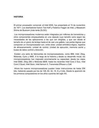 HISTORIA



El primer procesador comercial, el Intel 4004, fue presentado el 15 de noviembre
de 1971. Los diseñadores fueron Ted Hoff y Federico Faggin de Intel, y Masatoshi
Shima de Busicom (más tarde ZiLOG).

 Los microprocesadores modernos están integrados por millones de transistores y
otros componentes empaquetados en una cápsula cuyo tamaño varía según las
necesidades de las aplicaciones a las que van dirigidas, y que van desde el
tamaño de un grano de lenteja hasta el de casi una galleta. Las partes lógicas que
componen un microprocesador son, entre otras: unidad aritmético-lógica, registros
de almacenamiento, unidad de control, Unidad de ejecución, memoria caché y
buses de datos control y dirección.

 Existen una serie de fabricantes de microprocesadores, como IBM, Intel, Zilog,
Motorola, Cyrix y AMD. A lo largo de la historia y desde su desarrollo inicial, los
microprocesadores han mejorado enormemente su capacidad, desde los viejos
Intel 8080, Zilog Z80 o Motorola 6809, hasta los recientes Intel Core 2 Duo, Intel
Core 2 Quad, Intel Xeon, Intel Itanium II, Transmeta Efficeon o Cell.

 Ahora los nuevos microprocesadores pueden tratar instrucciones de hasta 256
bits, habiendo pasado por los de 128, 64, 32, 16, 8 y 4 bits. Desde la aparición de
los primeros computadores en los años cuarenta del siglo XX,
 