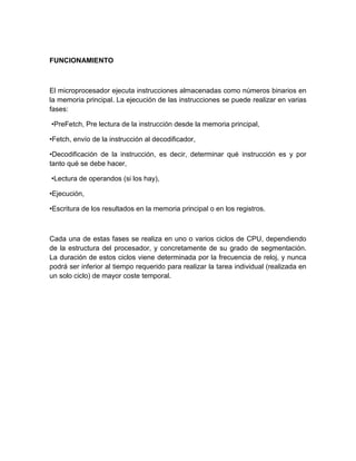FUNCIONAMIENTO



El microprocesador ejecuta instrucciones almacenadas como números binarios en
la memoria principal. La ejecución de las instrucciones se puede realizar en varias
fases:

•PreFetch, Pre lectura de la instrucción desde la memoria principal,

•Fetch, envío de la instrucción al decodificador,

•Decodificación de la instrucción, es decir, determinar qué instrucción es y por
tanto qué se debe hacer,

•Lectura de operandos (si los hay),

•Ejecución,

•Escritura de los resultados en la memoria principal o en los registros.



Cada una de estas fases se realiza en uno o varios ciclos de CPU, dependiendo
de la estructura del procesador, y concretamente de su grado de segmentación.
La duración de estos ciclos viene determinada por la frecuencia de reloj, y nunca
podrá ser inferior al tiempo requerido para realizar la tarea individual (realizada en
un solo ciclo) de mayor coste temporal.
 