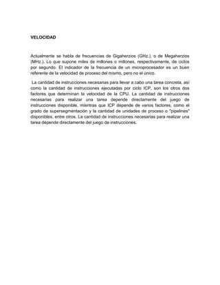 VELOCIDAD



Actualmente se habla de frecuencias de Gigaherzios (GHz.), o de Megaherzios
(MHz.). Lo que supone miles de millones o millones, respectivamente, de ciclos
por segundo. El indicador de la frecuencia de un microprocesador es un buen
referente de la velocidad de proceso del mismo, pero no el único.

 La cantidad de instrucciones necesarias para llevar a cabo una tarea concreta, así
como la cantidad de instrucciones ejecutadas por ciclo ICP, son los otros dos
factores que determinan la velocidad de la CPU. La cantidad de instrucciones
necesarias para realizar una tarea depende directamente del juego de
instrucciones disponible, mientras que ICP depende de varios factores, como el
grado de supersegmentación y la cantidad de unidades de proceso o "pipelines"
disponibles, entre otros. La cantidad de instrucciones necesarias para realizar una
tarea depende directamente del juego de instrucciones.
 
