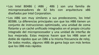 • Los Intel 80486 ( i486 , 486 ) son una familia de
  microprocesadores de 32 bits con arquitectura x86
  diseñados por Intel Corporation.
• Los i486 son muy similares a sus predecesores, los Intel
  80386. La diferencias principales son que los i486 tienen un
  conjunto de instrucciones optimizado, una unidad de coma
  flotante y un caché unificado integrados en el propio circuito
  integrado del microprocesador y una unidad de interfaz de
  bus mejorada. Estas mejoras hacen que los i486 sean el
  doble de rápidos que un i386 a la misma frecuencia de reloj.
  De todos modos, algunos i486 de gama baja son más lentos
  que los i386 más rápidos
 