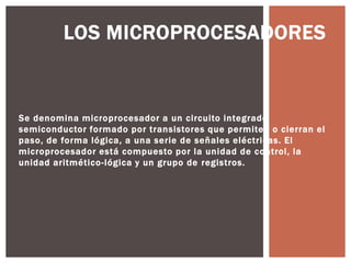 LOS MICROPROCESADORES



Se denomina microprocesador a un circuito integrado
semiconductor formado por transistores que permiten o cierran el
paso, de forma lógica, a una serie de señales eléctricas. El
microprocesador está compuesto por la unidad de control, la
unidad aritmético -lógica y un grupo de registros.
 