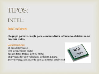 TIPOS:
intel celeron:
el equipo portátil: es apta para las necesidades informaticas básicas como
procesar textos.
Características:
64 bits del proceso
1mb de memoria cache
bus de datos frontal de 800 mshz
un procesador con velocidad de hasta 2.2 ghz
ahorra energía de acuerdo con las normas establecidas
INTEL:
 