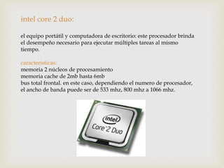 intel core 2 duo:
el equipo portátil y computadora de escritorio: este procesador brinda
el desempeño necesario para ejecutar múltiples tareas al mismo
tiempo.
características:
memoria 2 núcleos de procesamiento
memoria cache de 2mb hasta 6mb
bus total frontal. en este caso, dependiendo el numero de procesador,
el ancho de banda puede ser de 533 mhz, 800 mhz a 1066 mhz.
 