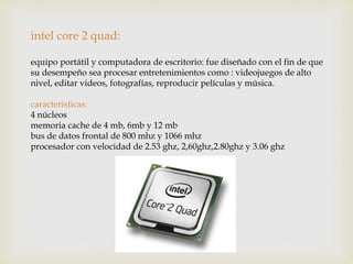 intel core 2 quad:
equipo portátil y computadora de escritorio: fue diseñado con el fin de que
su desempeño sea procesar entretenimientos como : videojuegos de alto
nivel, editar videos, fotografías, reproducir películas y música.
características:
4 núcleos
memoria cache de 4 mb, 6mb y 12 mb
bus de datos frontal de 800 mhz y 1066 mhz
procesador con velocidad de 2.53 ghz, 2,60ghz,2.80ghz y 3.06 ghz
 