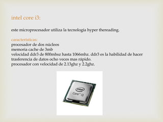 intel core i3:
este microprocesador utiliza la tecnología hyper thereading.
características:
procesador de dos núcleos
memoria cache de 3mb
velocidad ddr3 de 800mhsz hasta 1066mhz. ddr3 es la habilidad de hacer
trasferencia de datos ocho veces mas rápido.
procesador con velocidad de 2.13ghz y 2.2ghz.
 