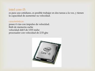 intel core i5:
es para uso cotidiano, es posible trabajar en dos tareas a la vez, y tienen
la capacidad de aumentar su velocidad.
características:
posee 4 vías con impulso de velocidad.
8mb de memoria cache
velocidad ddr3 de 1333 mshz
procesador con velocidad de 2.53 ghz
 