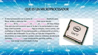 QUE ES UN MICROPROCESADOR
• El microprocesador es la parte de la computadora diseñada para
llevar acabo o ejecutar los programas. Este viene siendo
el cerebro de la computadora, el motor, el corazón de esta máquina.
Este ejecuta instrucciones que se le dan a la computadora a muy
bajo nivel haciendo operaciones lógicas simples, como sumar, restar,
multiplicar y dividir. El microprocesador, o simplemente el micro, es
el cerebro del ordenador. Es un chip, un tipo de componente
electrónico en cuyo interior existen miles (o millones) de elementos
llamados transistores, cuya combinación permite realizar el
trabajo que tenga encomendado el chip.
 