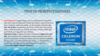 TIPOS DE MICROPROCESADORES
• Intel Celeron D, la gama baja y con un rendimiento muchísimo
peor de lo que se espera de los GHz que tienen, pues tienen muy
poca memoria caché para poder ser tan baratos. Además, son
sólo de 32 bits. Actualmente de 2'533 a 3'333 GHz. Hay de dos
tipos, núcleo Prescott con 256 Kb de caché y núcleo Cedar Mill,
con 512 Kb. Los segundos son mejores.
Intel Core 2 Duo, la gama más alta. También de doble core y 64
bits, pero emplean una arquitectura nueva (arquitectura core),
que es la base para los futuros micros de 4 y 8 cores en adelante.
Aunque van a una velocidad de GHz menor, su rendimiento es
muchísimo más alto que los anteriores, por lo que son
mucho más rápidos que los Pentium D
 