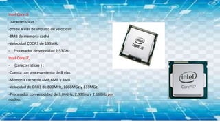 Intel Core i5
(características ) :
-posee 4 vías de impulso de velocidad
-8MB de memoria caché
-Velocidad ÇDDR3 de 133MHz
- Procesador de velocidad 2.53GHz.
Intel Core i7,
- (características ) :
-Cuenta con procesamiento de 8 vías.
-Memoria cache de 4MB,6MB y 8MB.
-Velocidad de DRR3 de 800MHz, 1066MGz y 133MGz.
-Procesador con velocidad de 3.06GHz, 2,93GHz y 2.66GHz por
núcleo.
 
