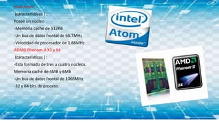 Intel Atom :
(características ) :
Posee un núcleo
-Memoria cache de 512KB
-Un bus de datos frontal de 66.7MHz
-Velocidad de procesador de 1.66MHz
ADMD Phenom II:X3 y X4
(caracteristicas ) :
-Esta formado de tres a cuatro núcleos.
Memoria caché de 4MB y 6MB
-Un bus de datos frontal de 1066MHz
-32 y 64 bits de proceso.
-
-
 