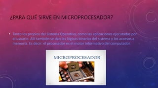 ¿PARA QUÉ SIRVE EN MICROPROCESADOR?
• Tanto los propios del Sistema Operativo, como las aplicaciones ejecutadas por
el usuario. Allí también se dan las lógicas binarias del sistema y los accesos a
memoria. Es decir: el procesador es el motor informativo del computador.
 