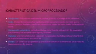 CARACTERÍSTICA DEL MICROPROCESADOR
• Encapsulado. Una cubierta cerámica que recubre el silicio y lo protege de los elementos.
• Caché. Un tipo de memoria ultrarrápida disponible para el procesador, de modo que no
emplee memoria RAM sino cuando sea necesario, ya que en los varios niveles de la memoria
caché.
• Coprocesador matemático. Llamada unidad de coma flotante, es la porción del procesador
que se encarga de las operaciones lógicas y formales.
• Registros. Una memoria breve de trabajo en el procesador, diseñada para llevar el control de
su propio funcionamiento y condiciones.
• Puertos. Los conductos que permiten al procesador comunicar la información con el resto de
los componentes del sistema.
 