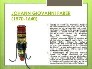 JOHANN GIOVANNI FABER
(1570-1640)




Nacido en Bamberg, Alemania. Médico
en Roma al servicio del Papa Urbano VII y
miembro de la “Accademia dei Lincei”
(sociedad científica a la que pertenecía
Galileo). Es quien aplica por primera
vez, el vocablo “microscopio”. Proviene
de
dos
palabras
del
griego:
“micros”,
pequeño
y
“skopein”, observar. Según los italianos, el
microscopio se inventa hacia 1612, por
Galileo Galilei Linceo. La palabra
microscopio fue utilizada por primera vez
por los componentes de la “Accademia
dei Lincei” y que publicaron un trabajo
sobre la observación microscópica del
aspecto de una abeja.
El microscopio de pequeño tamaño
posee dos lentes instaladas en dos
cilindros de madera que se deslizaban
sobre uno exterior de cartón, forrado de
cuero verde, permitiendo el enfoque. El
acabado con tapadera incluida, es de un
marcado carácter renacentista italiano.

 