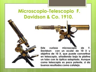 Microscopio-Telescopio F.
Davidson & Co. 1910.

Este
curioso
microscopio
de
F.
Davidson
con un ocular de 10 X y
objetivo de 10 X, que puede convertirse
en telescopio, añadiendo bajo la platina
un tubo con la óptica adaptada. Aunque
como telescopio es poco potente, si da
buenos resultados como catalejo.

 