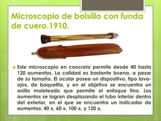 Microscopio de bolsillo con funda
de cuero.1910.



Este microscopio en concreto permite desde 40 hasta
120 aumentos. La calidad es bastante buena, a pesar
de su tamaño. El ocular posee un dispositivo, tipo lavaojos, de baquelita, y en el objetivo se encuentra un
anillo moleteado que permite el enfoque fino. Los
aumentos se logran desplazando el tubo interior dentro
del exterior, en el que se encuentra un indicador de
aumentos: 40 x, 60 x, 100 x, y 120 x.

 