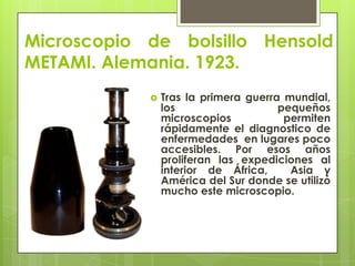 Microscopio de bolsillo Hensold
METAMI. Alemania. 1923.


Tras la primera guerra mundial,
los
pequeños
microscopios
permiten
rápidamente el diagnostico de
enfermedades en lugares poco
accesibles. Por esos años
proliferan las expediciones al
interior de África,
Asia y
América del Sur donde se utilizó
mucho este microscopio.

 