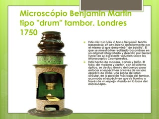 Microscópio Benjamin Martin
tipo "drum" tambor. Londres
1750




Este microscopio lo hace Benjamín Martin
basandose en otro hecho anteriormente por
el mismo al que denominó " de bolsillo". El
que se muestra fue realizado basandose en
un original fotografiado y descrito por Gerard
Turner en su excelente volumen sobre los
Microscopios Coompuestos.
Está hecho de madera, carton y latón. El
tubo, de madera y carton, con el sistema
óptico, se desliza dentro del cuerpo para
enfocar el espécimen a través de un solo
objetivo de latón. Una placa de laton
circular, en la porción más baja del tambor,
acomoda el espécimen que se ilumina a
través de un espejo situado en la base del
microscopio.

 