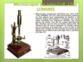 Microscopio de John Cuff, 1750.
LONDRES


Microscopio compuesto diseñado por John Cuff,
1750. LONDRES. (47 cm). Este microscopio sustituye
los tres pilares que sustentaban la pletina y el
sistema óptico del modelo E. Culpeper, por cuya
razón resultaba de engorroso manejo, por dos
barras de metal, una de las cuales permanece
fija, mientras que la otra se desliza sobre esta. El
enfoque fino se hace mediante un tornillo sujeto
por un extremo a la barra fija, y por el otro a la
móvil. Este modelo de microscopio va a tener gran
difusión en el último lustro del siglo XVIII y primero
del siglo XIX

 