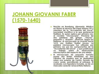 JOHANN GIOVANNI FABER
(1570-1640)




Nacido en Bamberg, Alemania. Médico
en Roma al servicio del Papa Urbano VII y
miembro de la “Accademia dei Lincei”
(sociedad científica a la que pertenecía
Galileo). Es quien aplica por primera vez,
el vocablo “microscopio”. Proviene de
dos palabras del griego: “micros”,
pequeño y “skopein”, observar. Según los
italianos, el microscopio se inventa hacia
1612, por Galileo Galilei Linceo. La
palabra microscopio fue utilizada por
primera vez por los componentes de la
“Accademia dei Lincei” y que publicaron
un
trabajo
sobre
la
observación
microscópica del aspecto de una abeja.
El microscopio de pequeño tamaño
posee dos lentes instaladas en dos
cilindros de madera que se deslizaban
sobre uno exterior de cartón, forrado de
cuero verde, permitiendo el enfoque. El
acabado con tapadera incluida, es de un
marcado carácter renacentista italiano.

 