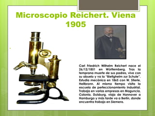 Microscopio Reichert. Viena
1905
.

Carl Friedrich Wilhelm Reichert nace el
26/12/1851 en Württemberg. Tras la
temprana muerte de sus padres, vive con
su abuelo y va la “Bietigheim zur Schule”.
Estudia mecánica en 1865 con W. Stierle,
Heilbronn. Al mismo tiempo visita la
escuela de perfeccionamiento industrial.
Trabaja en varias empresas en Maguncia,
Colonia, Duisburg, viaja de Hannover a
Hamburgo y más tarde va a Berlín, donde
encuentra trabajo en Siemens.

 