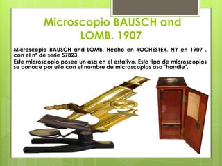 Microscopio BAUSCH and
LOMB. 1907
Microscopio BAUSCH and LOMB. Hecho en ROCHESTER. NY en 1907 .
con el nº de serie 57823.
Este microscopio posee un asa en el estativo. Este tipo de microscopios
se conoce por ello con el nombre de microscopios asa "handle".

 