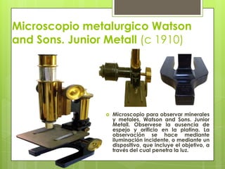Microscopio metalurgico Watson
and Sons. Junior Metall (c 1910)



Microscopio para observar minerales
y metales, Watson and Sons. Junior
Metall. Observese la ausencia de
espejo y orificio en la platina. La
observación se hace mediante
iluminación incidente, o mediante un
dispositivo, que incluye el objetivo, a
través del cual penetra la luz.

 