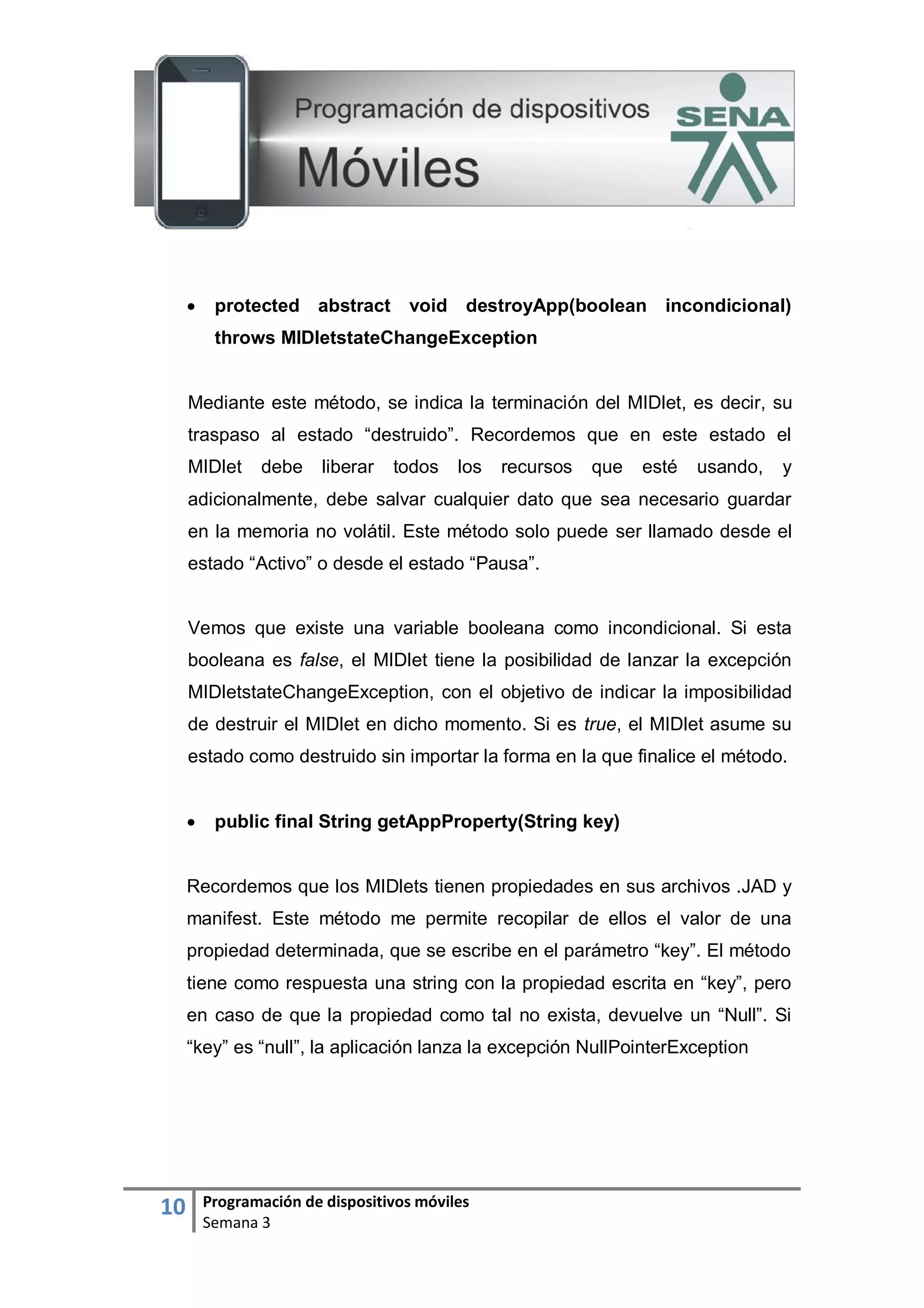 10 Programación de dispositivos móviles
Semana 3
 protected abstract void destroyApp(boolean incondicional)
throws MIDletstateChangeException
Mediante este método, se indica la terminación del MIDlet, es decir, su
traspaso al estado “destruido”. Recordemos que en este estado el
MIDlet debe liberar todos los recursos que esté usando, y
adicionalmente, debe salvar cualquier dato que sea necesario guardar
en la memoria no volátil. Este método solo puede ser llamado desde el
estado “Activo” o desde el estado “Pausa”.
Vemos que existe una variable booleana como incondicional. Si esta
booleana es false, el MIDlet tiene la posibilidad de lanzar la excepción
MIDletstateChangeException, con el objetivo de indicar la imposibilidad
de destruir el MIDlet en dicho momento. Si es true, el MIDlet asume su
estado como destruido sin importar la forma en la que finalice el método.
 public final String getAppProperty(String key)
Recordemos que los MIDlets tienen propiedades en sus archivos .JAD y
manifest. Este método me permite recopilar de ellos el valor de una
propiedad determinada, que se escribe en el parámetro “key”. El método
tiene como respuesta una string con la propiedad escrita en “key”, pero
en caso de que la propiedad como tal no exista, devuelve un “Null”. Si
“key” es “null”, la aplicación lanza la excepción NullPointerException
 