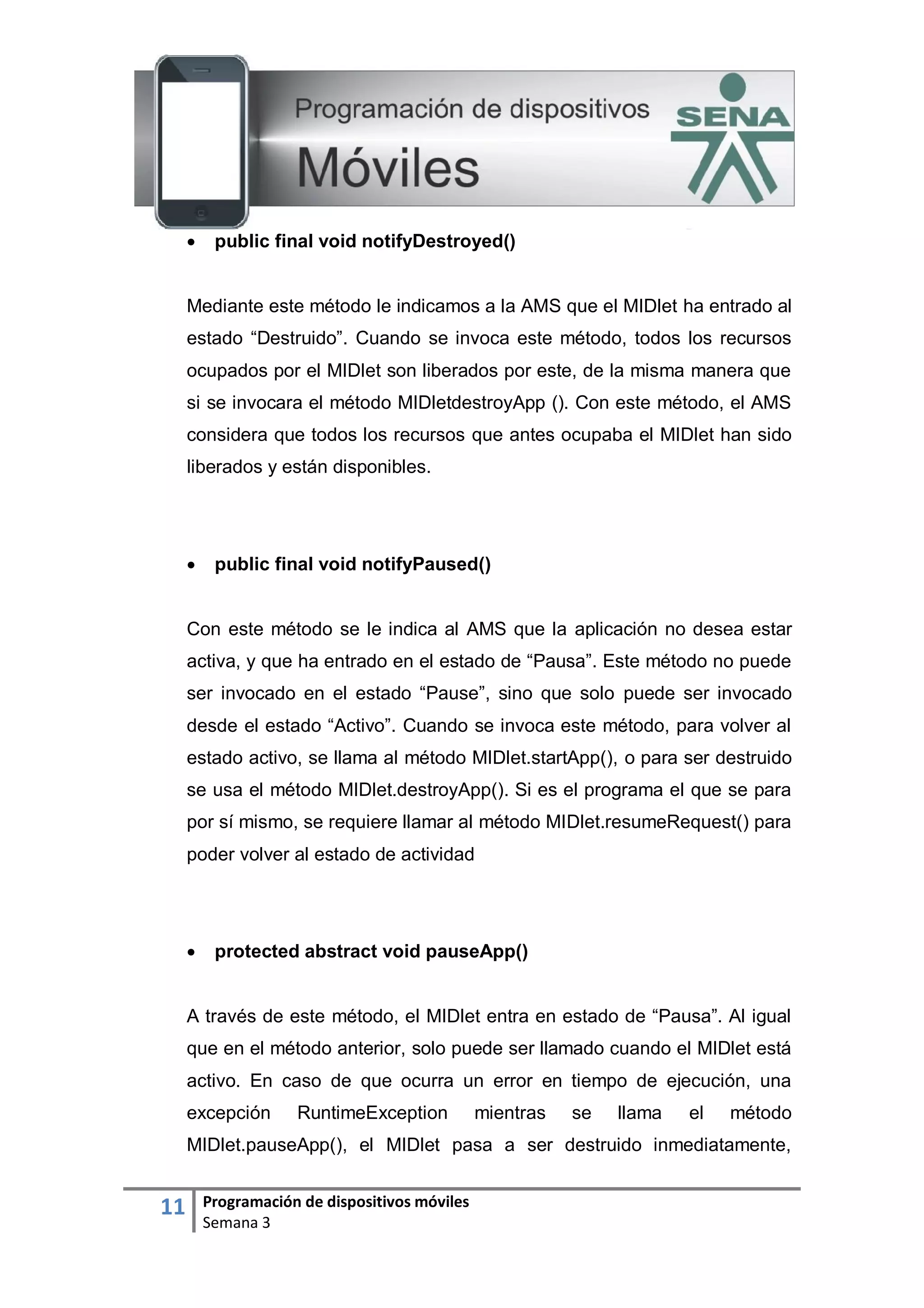 11 Programación de dispositivos móviles
Semana 3
 public final void notifyDestroyed()
Mediante este método le indicamos a la AMS que el MIDlet ha entrado al
estado “Destruido”. Cuando se invoca este método, todos los recursos
ocupados por el MIDlet son liberados por este, de la misma manera que
si se invocara el método MIDletdestroyApp (). Con este método, el AMS
considera que todos los recursos que antes ocupaba el MIDlet han sido
liberados y están disponibles.
 public final void notifyPaused()
Con este método se le indica al AMS que la aplicación no desea estar
activa, y que ha entrado en el estado de “Pausa”. Este método no puede
ser invocado en el estado “Pause”, sino que solo puede ser invocado
desde el estado “Activo”. Cuando se invoca este método, para volver al
estado activo, se llama al método MIDlet.startApp(), o para ser destruido
se usa el método MIDlet.destroyApp(). Si es el programa el que se para
por sí mismo, se requiere llamar al método MIDlet.resumeRequest() para
poder volver al estado de actividad
 protected abstract void pauseApp()
A través de este método, el MIDlet entra en estado de “Pausa”. Al igual
que en el método anterior, solo puede ser llamado cuando el MIDlet está
activo. En caso de que ocurra un error en tiempo de ejecución, una
excepción RuntimeException mientras se llama el método
MIDlet.pauseApp(), el MIDlet pasa a ser destruido inmediatamente,
 