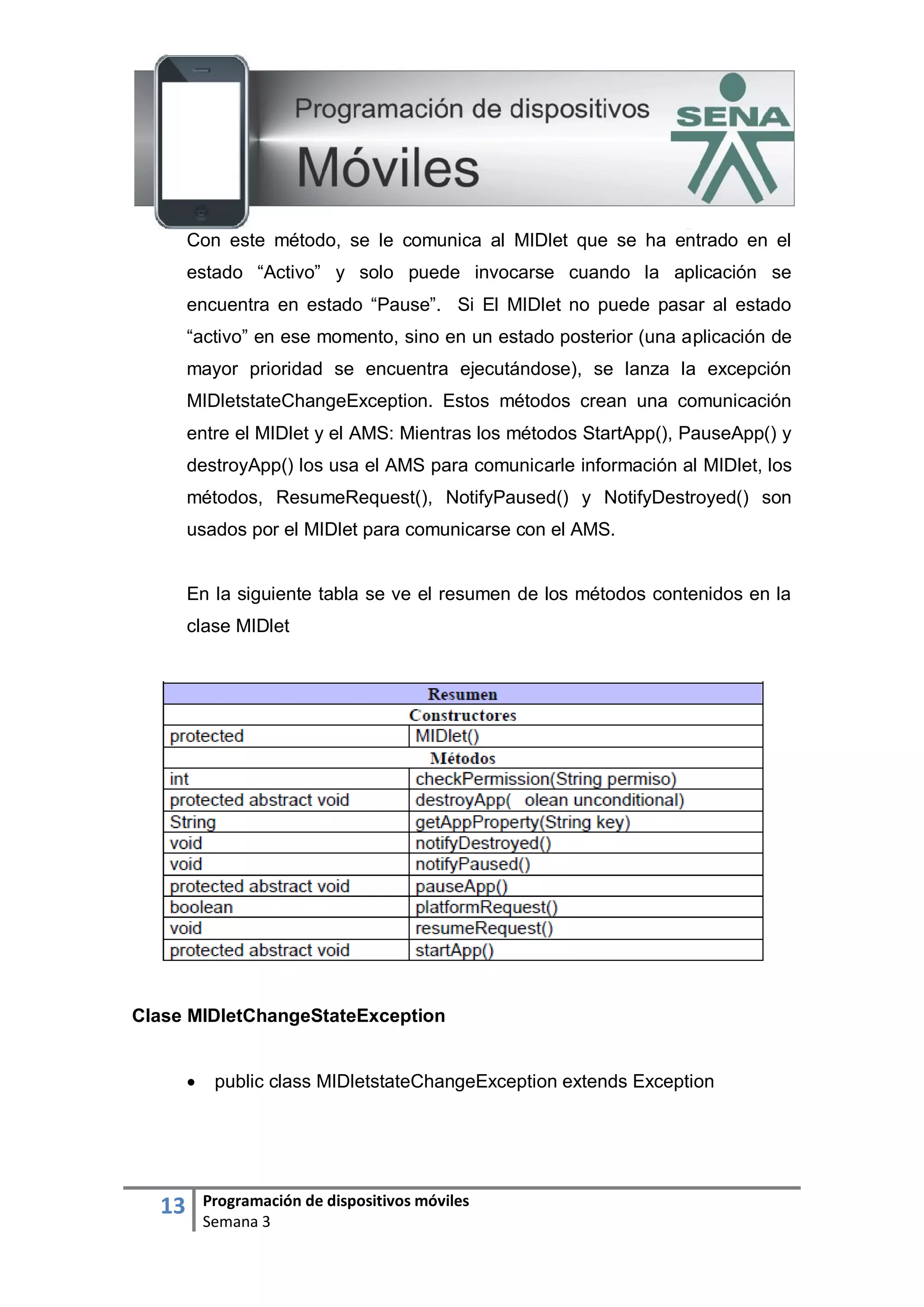 13 Programación de dispositivos móviles
Semana 3
Con este método, se le comunica al MIDlet que se ha entrado en el
estado “Activo” y solo puede invocarse cuando la aplicación se
encuentra en estado “Pause”. Si El MIDlet no puede pasar al estado
“activo” en ese momento, sino en un estado posterior (una aplicación de
mayor prioridad se encuentra ejecutándose), se lanza la excepción
MIDletstateChangeException. Estos métodos crean una comunicación
entre el MIDlet y el AMS: Mientras los métodos StartApp(), PauseApp() y
destroyApp() los usa el AMS para comunicarle información al MIDlet, los
métodos, ResumeRequest(), NotifyPaused() y NotifyDestroyed() son
usados por el MIDlet para comunicarse con el AMS.
En la siguiente tabla se ve el resumen de los métodos contenidos en la
clase MIDlet
Clase MIDletChangeStateException
 public class MIDletstateChangeException extends Exception
 