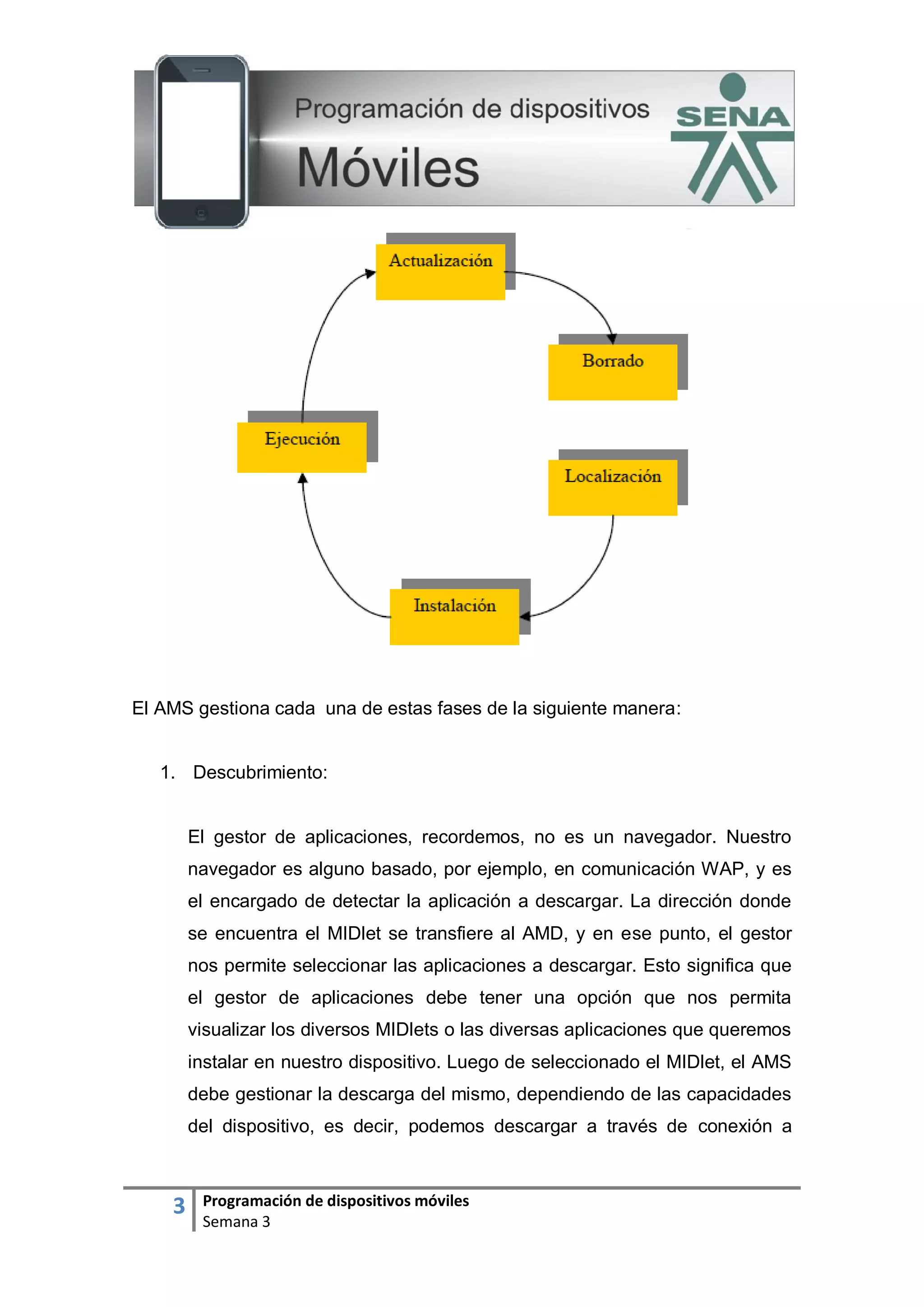 3 Programación de dispositivos móviles
Semana 3
El AMS gestiona cada una de estas fases de la siguiente manera:
1. Descubrimiento:
El gestor de aplicaciones, recordemos, no es un navegador. Nuestro
navegador es alguno basado, por ejemplo, en comunicación WAP, y es
el encargado de detectar la aplicación a descargar. La dirección donde
se encuentra el MIDlet se transfiere al AMD, y en ese punto, el gestor
nos permite seleccionar las aplicaciones a descargar. Esto significa que
el gestor de aplicaciones debe tener una opción que nos permita
visualizar los diversos MIDlets o las diversas aplicaciones que queremos
instalar en nuestro dispositivo. Luego de seleccionado el MIDlet, el AMS
debe gestionar la descarga del mismo, dependiendo de las capacidades
del dispositivo, es decir, podemos descargar a través de conexión a
 