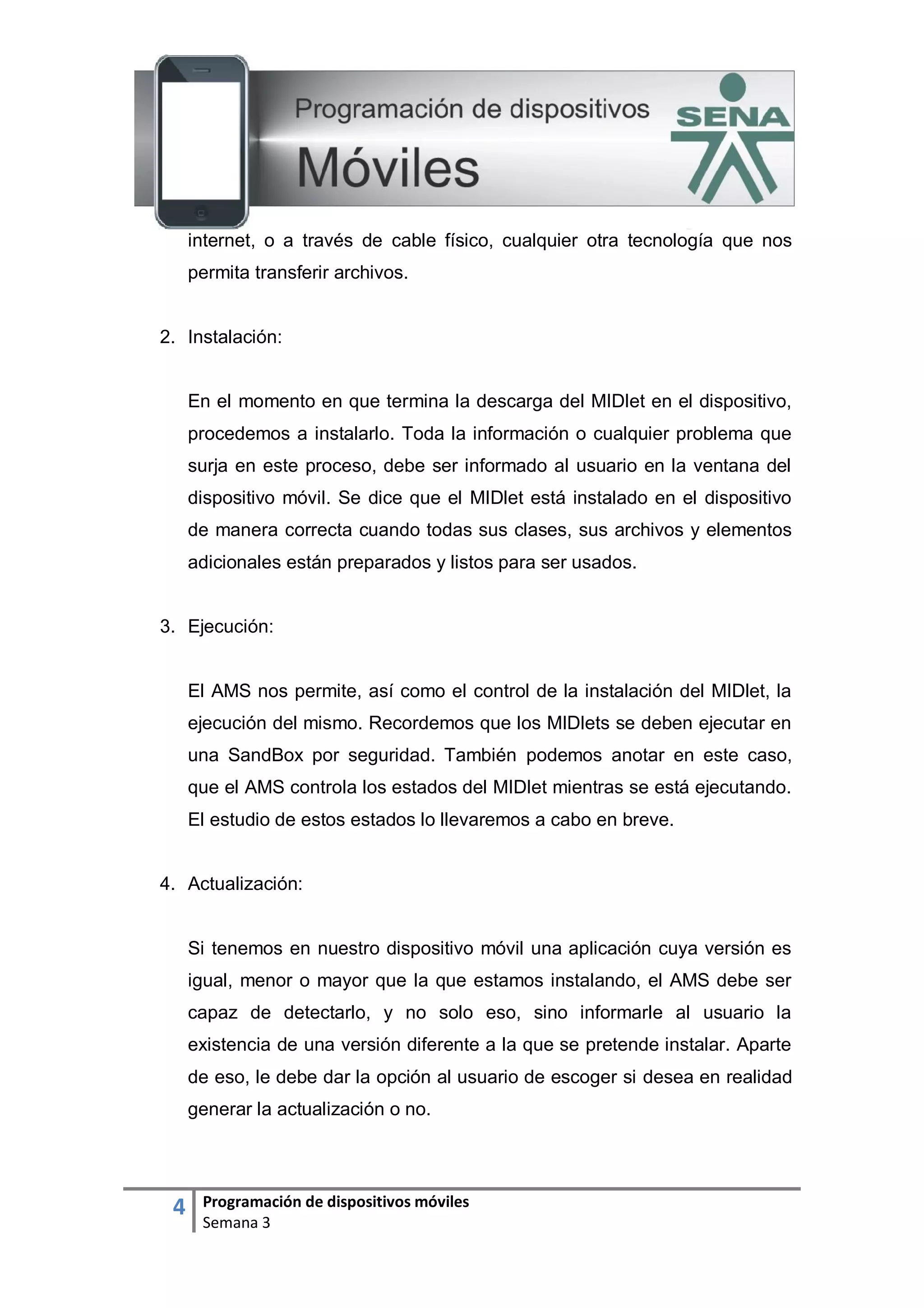 4 Programación de dispositivos móviles
Semana 3
internet, o a través de cable físico, cualquier otra tecnología que nos
permita transferir archivos.
2. Instalación:
En el momento en que termina la descarga del MIDlet en el dispositivo,
procedemos a instalarlo. Toda la información o cualquier problema que
surja en este proceso, debe ser informado al usuario en la ventana del
dispositivo móvil. Se dice que el MIDlet está instalado en el dispositivo
de manera correcta cuando todas sus clases, sus archivos y elementos
adicionales están preparados y listos para ser usados.
3. Ejecución:
El AMS nos permite, así como el control de la instalación del MIDlet, la
ejecución del mismo. Recordemos que los MIDlets se deben ejecutar en
una SandBox por seguridad. También podemos anotar en este caso,
que el AMS controla los estados del MIDlet mientras se está ejecutando.
El estudio de estos estados lo llevaremos a cabo en breve.
4. Actualización:
Si tenemos en nuestro dispositivo móvil una aplicación cuya versión es
igual, menor o mayor que la que estamos instalando, el AMS debe ser
capaz de detectarlo, y no solo eso, sino informarle al usuario la
existencia de una versión diferente a la que se pretende instalar. Aparte
de eso, le debe dar la opción al usuario de escoger si desea en realidad
generar la actualización o no.
 