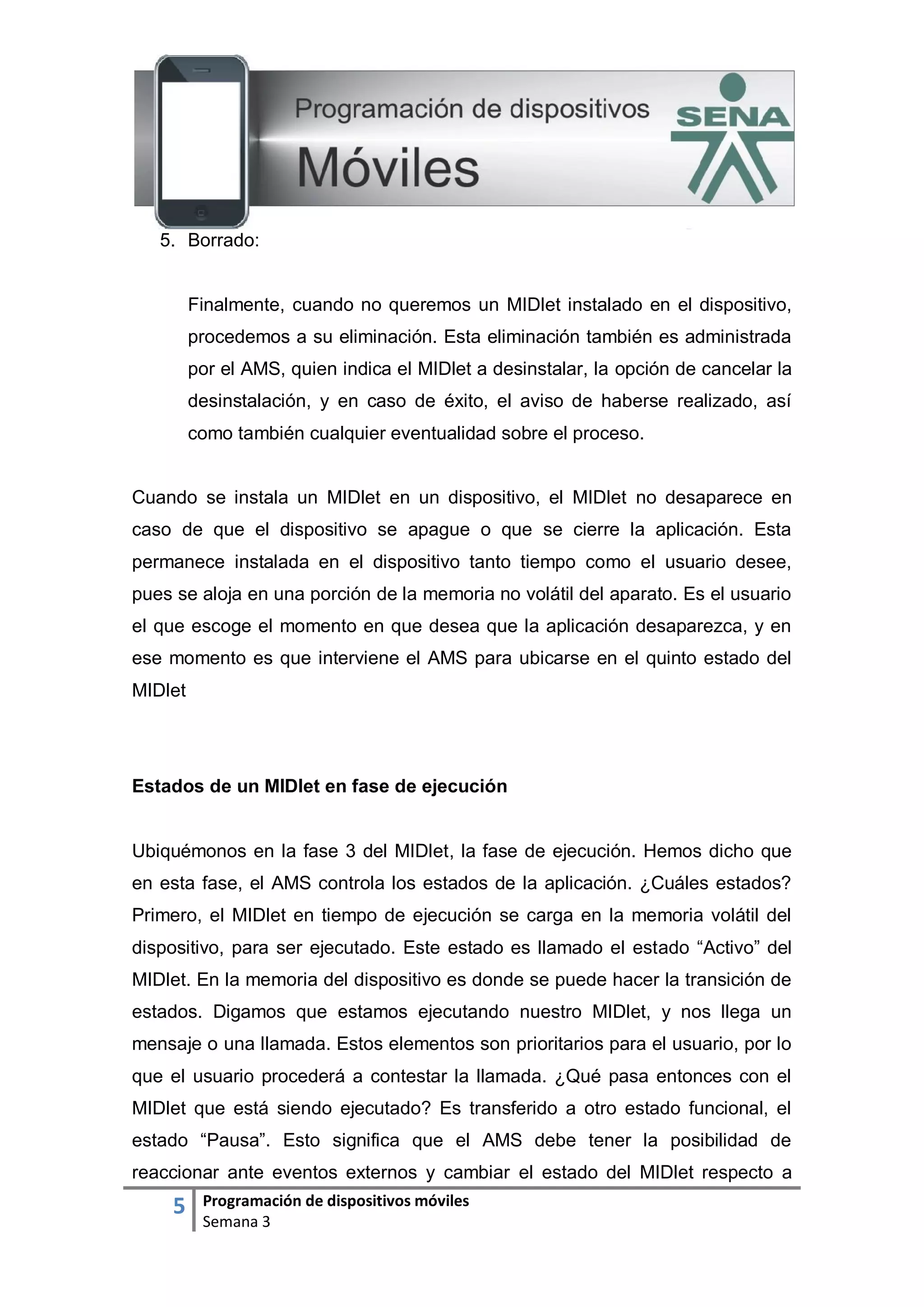 5 Programación de dispositivos móviles
Semana 3
5. Borrado:
Finalmente, cuando no queremos un MIDlet instalado en el dispositivo,
procedemos a su eliminación. Esta eliminación también es administrada
por el AMS, quien indica el MIDlet a desinstalar, la opción de cancelar la
desinstalación, y en caso de éxito, el aviso de haberse realizado, así
como también cualquier eventualidad sobre el proceso.
Cuando se instala un MIDlet en un dispositivo, el MIDlet no desaparece en
caso de que el dispositivo se apague o que se cierre la aplicación. Esta
permanece instalada en el dispositivo tanto tiempo como el usuario desee,
pues se aloja en una porción de la memoria no volátil del aparato. Es el usuario
el que escoge el momento en que desea que la aplicación desaparezca, y en
ese momento es que interviene el AMS para ubicarse en el quinto estado del
MIDlet
Estados de un MIDlet en fase de ejecución
Ubiquémonos en la fase 3 del MIDlet, la fase de ejecución. Hemos dicho que
en esta fase, el AMS controla los estados de la aplicación. ¿Cuáles estados?
Primero, el MIDlet en tiempo de ejecución se carga en la memoria volátil del
dispositivo, para ser ejecutado. Este estado es llamado el estado “Activo” del
MIDlet. En la memoria del dispositivo es donde se puede hacer la transición de
estados. Digamos que estamos ejecutando nuestro MIDlet, y nos llega un
mensaje o una llamada. Estos elementos son prioritarios para el usuario, por lo
que el usuario procederá a contestar la llamada. ¿Qué pasa entonces con el
MIDlet que está siendo ejecutado? Es transferido a otro estado funcional, el
estado “Pausa”. Esto significa que el AMS debe tener la posibilidad de
reaccionar ante eventos externos y cambiar el estado del MIDlet respecto a
 