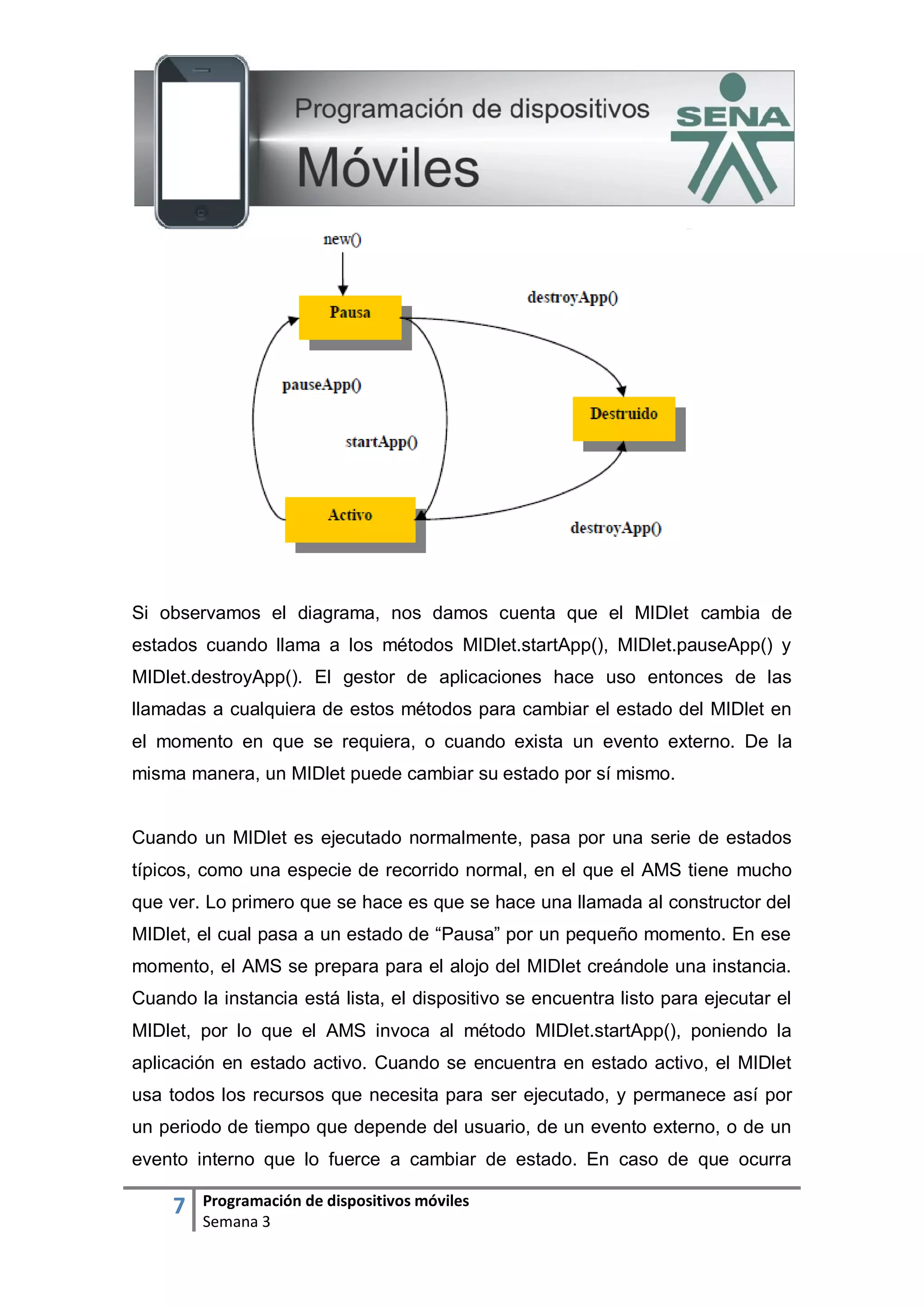 7 Programación de dispositivos móviles
Semana 3
Si observamos el diagrama, nos damos cuenta que el MIDlet cambia de
estados cuando llama a los métodos MIDlet.startApp(), MIDlet.pauseApp() y
MIDlet.destroyApp(). El gestor de aplicaciones hace uso entonces de las
llamadas a cualquiera de estos métodos para cambiar el estado del MIDlet en
el momento en que se requiera, o cuando exista un evento externo. De la
misma manera, un MIDlet puede cambiar su estado por sí mismo.
Cuando un MIDlet es ejecutado normalmente, pasa por una serie de estados
típicos, como una especie de recorrido normal, en el que el AMS tiene mucho
que ver. Lo primero que se hace es que se hace una llamada al constructor del
MIDlet, el cual pasa a un estado de “Pausa” por un pequeño momento. En ese
momento, el AMS se prepara para el alojo del MIDlet creándole una instancia.
Cuando la instancia está lista, el dispositivo se encuentra listo para ejecutar el
MIDlet, por lo que el AMS invoca al método MIDlet.startApp(), poniendo la
aplicación en estado activo. Cuando se encuentra en estado activo, el MIDlet
usa todos los recursos que necesita para ser ejecutado, y permanece así por
un periodo de tiempo que depende del usuario, de un evento externo, o de un
evento interno que lo fuerce a cambiar de estado. En caso de que ocurra
 