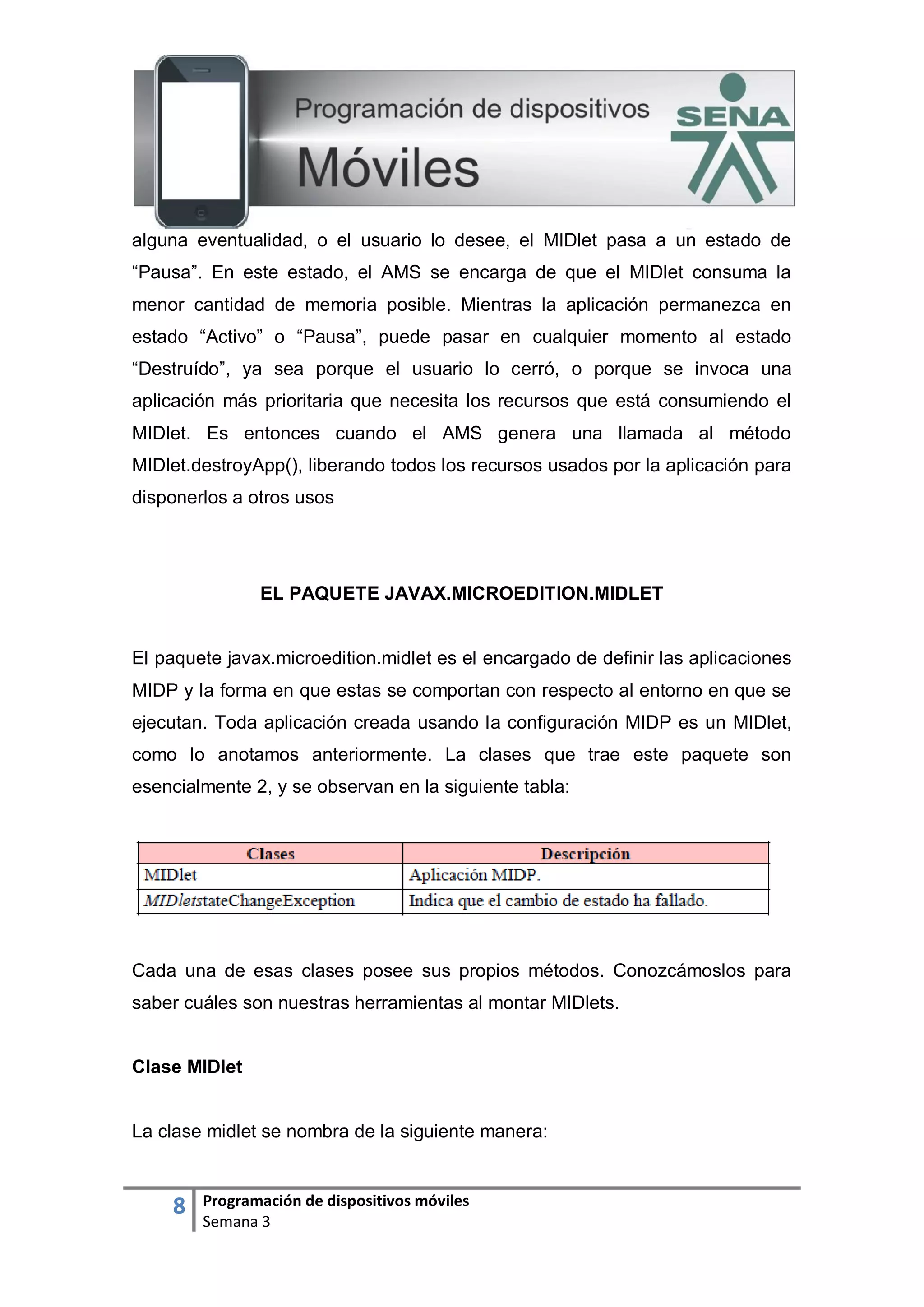 8 Programación de dispositivos móviles
Semana 3
alguna eventualidad, o el usuario lo desee, el MIDlet pasa a un estado de
“Pausa”. En este estado, el AMS se encarga de que el MIDlet consuma la
menor cantidad de memoria posible. Mientras la aplicación permanezca en
estado “Activo” o “Pausa”, puede pasar en cualquier momento al estado
“Destruído”, ya sea porque el usuario lo cerró, o porque se invoca una
aplicación más prioritaria que necesita los recursos que está consumiendo el
MIDlet. Es entonces cuando el AMS genera una llamada al método
MIDlet.destroyApp(), liberando todos los recursos usados por la aplicación para
disponerlos a otros usos
EL PAQUETE JAVAX.MICROEDITION.MIDLET
El paquete javax.microedition.midlet es el encargado de definir las aplicaciones
MIDP y la forma en que estas se comportan con respecto al entorno en que se
ejecutan. Toda aplicación creada usando la configuración MIDP es un MIDlet,
como lo anotamos anteriormente. La clases que trae este paquete son
esencialmente 2, y se observan en la siguiente tabla:
Cada una de esas clases posee sus propios métodos. Conozcámoslos para
saber cuáles son nuestras herramientas al montar MIDlets.
Clase MIDlet
La clase midlet se nombra de la siguiente manera:
 