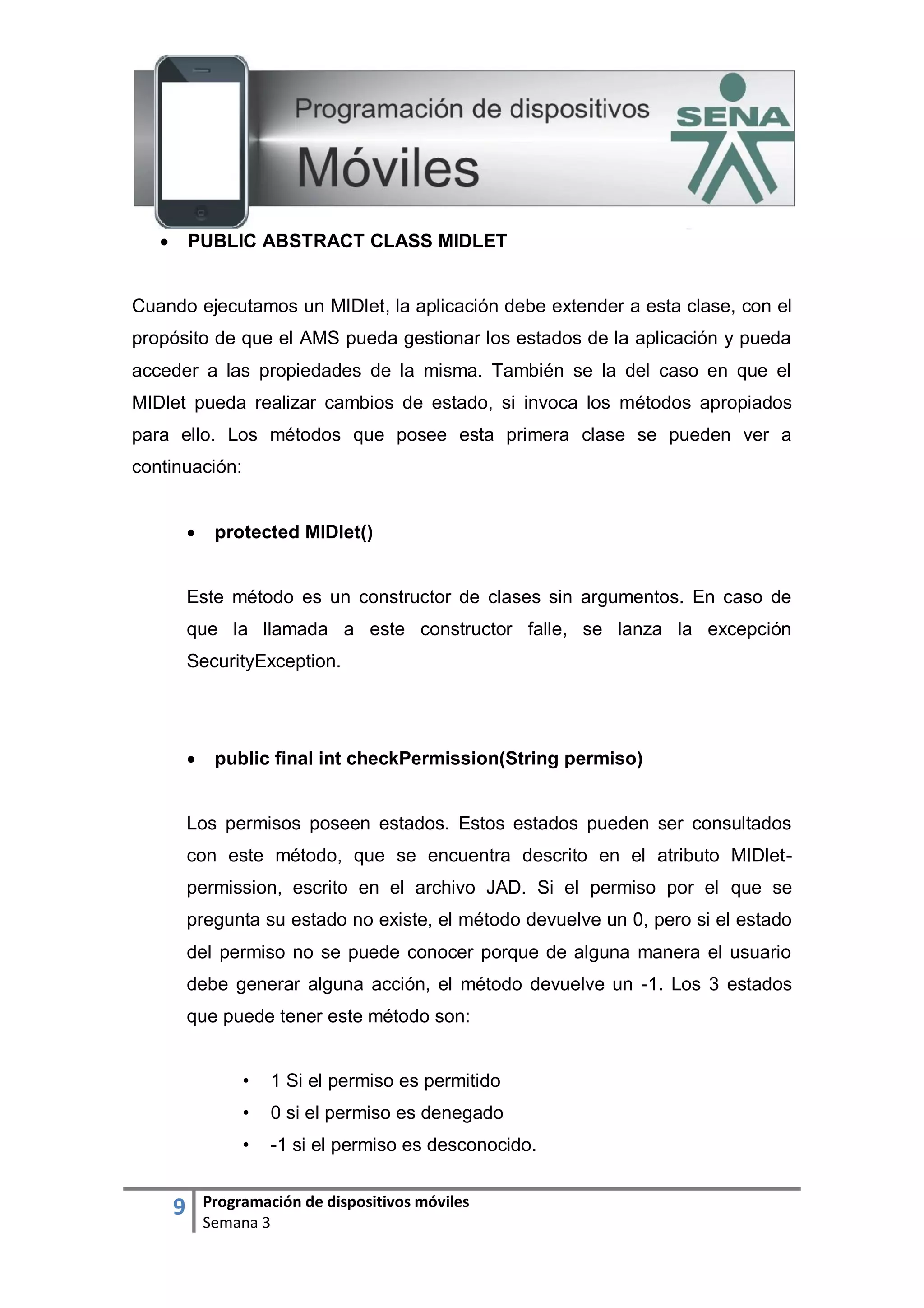 9 Programación de dispositivos móviles
Semana 3
 PUBLIC ABSTRACT CLASS MIDLET
Cuando ejecutamos un MIDlet, la aplicación debe extender a esta clase, con el
propósito de que el AMS pueda gestionar los estados de la aplicación y pueda
acceder a las propiedades de la misma. También se la del caso en que el
MIDlet pueda realizar cambios de estado, si invoca los métodos apropiados
para ello. Los métodos que posee esta primera clase se pueden ver a
continuación:
 protected MIDlet()
Este método es un constructor de clases sin argumentos. En caso de
que la llamada a este constructor falle, se lanza la excepción
SecurityException.
 public final int checkPermission(String permiso)
Los permisos poseen estados. Estos estados pueden ser consultados
con este método, que se encuentra descrito en el atributo MIDlet-
permission, escrito en el archivo JAD. Si el permiso por el que se
pregunta su estado no existe, el método devuelve un 0, pero si el estado
del permiso no se puede conocer porque de alguna manera el usuario
debe generar alguna acción, el método devuelve un -1. Los 3 estados
que puede tener este método son:
• 1 Si el permiso es permitido
• 0 si el permiso es denegado
• -1 si el permiso es desconocido.
 