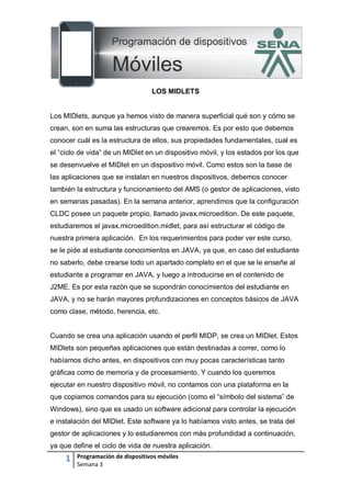 1 Programación de dispositivos móviles
Semana 3
LOS MIDLETS
Los MIDlets, aunque ya hemos visto de manera superficial qué son y cómo se
crean, son en suma las estructuras que crearemos. Es por esto que debemos
conocer cuál es la estructura de ellos, sus propiedades fundamentales, cual es
el “ciclo de vida” de un MIDlet en un dispositivo móvil, y los estados por los que
se desenvuelve el MIDlet en un dispositivo móvil. Como estos son la base de
las aplicaciones que se instalan en nuestros dispositivos, debemos conocer
también la estructura y funcionamiento del AMS (o gestor de aplicaciones, visto
en semanas pasadas). En la semana anterior, aprendimos que la configuración
CLDC posee un paquete propio, llamado javax.microedition. De este paquete,
estudiaremos el javax.microedition.midlet, para así estructurar el código de
nuestra primera aplicación. En los requerimientos para poder ver este curso,
se le pide al estudiante conocimientos en JAVA, ya que, en caso del estudiante
no saberlo, debe crearse todo un apartado completo en el que se le enseñe al
estudiante a programar en JAVA, y luego a introducirse en el contenido de
J2ME. Es por esta razón que se supondrán conocimientos del estudiante en
JAVA, y no se harán mayores profundizaciones en conceptos básicos de JAVA
como clase, método, herencia, etc.
Cuando se crea una aplicación usando el perfil MIDP, se crea un MIDlet. Estos
MIDlets son pequeñas aplicaciones que están destinadas a correr, como lo
habíamos dicho antes, en dispositivos con muy pocas características tanto
gráficas como de memoria y de procesamiento. Y cuando los queremos
ejecutar en nuestro dispositivo móvil, no contamos con una plataforma en la
que copiamos comandos para su ejecución (como el “símbolo del sistema” de
Windows), sino que es usado un software adicional para controlar la ejecución
e instalación del MIDlet. Este software ya lo habíamos visto antes, se trata del
gestor de aplicaciones y lo estudiaremos con más profundidad a continuación,
ya que define el ciclo de vida de nuestra aplicación.
 