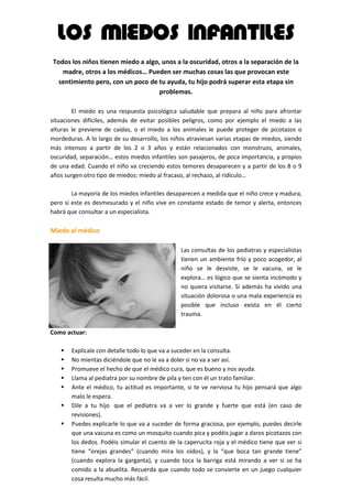 LOS MIEDOS INFANTILES
    Todos los niños tienen miedo a algo, unos a la oscuridad, otros a la separación de la
       madre, otros a los médicos… Pueden ser muchas cosas las que provocan este
      sentimiento pero, con un poco de tu ayuda, tu hijo podrá superar esta etapa sin
                                        problemas.
.
        El miedo es una respuesta psicológica saludable que prepara al niño para afrontar
situaciones difíciles, además de evitar posibles peligros, como por ejemplo el miedo a las
alturas le previene de caídas, o el miedo a los animales le puede proteger de picotazos o
mordeduras. A lo largo de su desarrollo, los niños atraviesan varias etapas de miedos, siendo
más intensos a partir de los 2 o 3 años y están relacionados con monstruos, animales,
oscuridad, separación… estos miedos infantiles son pasajeros, de poca importancia, y propios
de una edad. Cuando el niño va creciendo estos temores desaparecen y a partir de los 8 o 9
años surgen otro tipo de miedos: miedo al fracaso, al rechazo, al ridículo…
.
        La mayoría de los miedos infantiles desaparecen a medida que el niño crece y madura,
pero si este es desmesurado y el niño vive en constante estado de temor y alerta, entonces
habrá que consultar a un especialista.
.
Miedo al médico
                                                .
                                                Las consultas de los pediatras y especialistas
                                                tienen un ambiente frío y poco acogedor, al
                                                niño se le desviste, se le vacuna, se le
                                                explora… es lógico que se sienta incómodo y
                                                no quiera visitarse. Si además ha vivido una
                                                situación dolorosa o una mala experiencia es
                                                posible que incluso exista en él cierto
                                                trauma.
                                                .
Como actuar:
.
    Explícale con detalle todo lo que va a suceder en la consulta.
    No mientas diciéndole que no le va a doler si no va a ser así.
    Promueve el hecho de que el médico cura, que es bueno y nos ayuda.
    Llama al pediatra por su nombre de pila y ten con él un trato familiar.
    Ante el médico, tu actitud es importante, si te ve nerviosa tu hijo pensará que algo
      malo le espera.
    Dile a tu hijo que el pediatra va a ver lo grande y fuerte que está (en caso de
      revisiones).
    Puedes explicarle lo que va a suceder de forma graciosa, por ejemplo, puedes decirle
      que una vacuna es como un mosquito cuando pica y podéis jugar a daros picotazos con
      los dedos. Podéis simular el cuento de la caperucita roja y el médico tiene que ver si
      tiene “orejas grandes” (cuando mira los oídos), y la “que boca tan grande tiene”
      (cuando explora la garganta), y cuando toca la barriga está mirando a ver si se ha
      comido a la abuelita. Recuerda que cuando todo se convierte en un juego cualquier
      cosa resulta mucho más fácil.
 