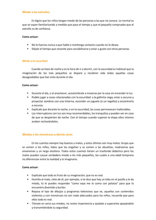 Miedo a los extraños
.
        Es lógico que los niños tengan miedo de las personas a las que no conoce. Lo normal es
que se vayan familiarizando a medida que pasa el tiempo y que el pequeño comprueba que el
extraño es de confianza.
.
Como actuar:
.
     No le fuerces nunca a que hable o mantenga contacto cuando no lo desea.
     Déjale el tiempo que necesite para sociabilizarse y estar a gusto con otras personas.
.

Miedo a la oscuridad
.
       Cuando se hace de noche y es la hora de ir a dormir, con la oscuridad es habitual que la
imaginación de los más pequeños se dispare y recobren vida todas aquellas cosas
desagradables que han visto durante el día.
.
Como actuar:
.
    Durante el día, o al anochecer, acostúmbrale a moverse por la casa sin encender la luz.
    Podéis jugar a cosas relacionadas con la oscuridad: a la gallinita ciega, estar a oscuras y
       proyectar sombras con una linterna, esconder un juguete (o un regalito) y encontrarlo
       a oscuras.
    Explícale que durante la noche, o en la oscuridad, las cosas permanecen inalterables.
    Los interruptores con luz son muy recomendables, los tranquiliza y pueden ver en caso
       de que se despierten de noche. Con el tiempo cuando superan la etapa ellos mismos
       acaban rechazándolos.



Miedos a los monstruos y demás seres
.
        En los cuentos siempre hay buenos y malos, y estos últimos son muy malos: brujas que
se comen a los niños, lobos que los engañan y se comen a las abuelitas, madrastras que
envenenan y un largo etcétera. Todos estos cuentos tienen un trasfondo didáctico pero los
malos pueden causar verdadero miedo a los más pequeños, los cuales a una edad temprana
no diferencian entre la realidad y lo imaginario.
.
Como actuar:
.
     Explícale que todo es fruto de su imaginación, que no es real.
     Humilla al malo, ríete de él, por ejemplo, si te dice que hay un lobo en el pasillo y le da
        miedo, tú le puedes responder “como vaya me lo como con patatas” para que lo
        encuentre divertido y burlón.
     Repasa el tipo de dibujos y programas televisivos que ve, aquellos con contenidos
        violentos y con monstruos no son nada adecuados para los niños, recuerda que para
        ellos todo es real.
     Tómate en serio sus miedos, no restes importancia y ayúdale a superarlos apoyándolo
        y transmitiéndole tu seguridad.
.
 