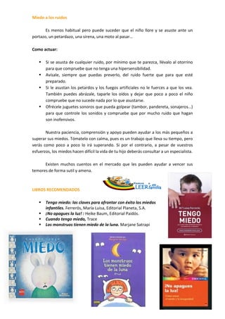 Miedo a los ruidos
.
       Es menos habitual pero puede suceder que el niño llore y se asuste ante un
portazo, un petardazo, una sirena, una moto al pasar…
.
Como actuar:
.
    Si se asusta de cualquier ruido, por mínimo que te parezca, llévalo al otorrino
       para que compruebe que no tenga una hipersensibilidad.
    Avísale, siempre que puedas preverlo, del ruido fuerte que para que esté
       preparado.
    Si le asustan los petardos y los fuegos artificiales no le fuerces a que los vea.
       También puedes abrázale, taparle los oídos y dejar que poco a poco el niño
       compruebe que no sucede nada por lo que asustarse.
    Ofrécele juguetes sonoros que pueda golpear (tambor, pandereta, sonajeros…)
       para que controle los sonidos y compruebe que por mucho ruido que hagan
       son inofensivos.

       Nuestra paciencia, comprensión y apoyo pueden ayudar a los más pequeños a
superar sus miedos. Tómatelo con calma, pues es un trabajo que lleva su tiempo, pero
verás como poco a poco lo irá superando. Si por el contrario, a pesar de vuestros
esfuerzos, los miedos hacen difícil la vida de tu hijo deberás consultar a un especialista.
.
       Existen muchos cuentos en el mercado que les pueden ayudar a vencer sus
temores de forma sutil y amena.



LIBROS RECOMENDADOS

        Tengo miedo: las claves para afrontar con éxito los miedos
         infantiles. Ferrerós, María Luisa, Editorial Planeta, S.A.
        ¡No apagues la luz! : Heike Baum, Editorial Paidós.
        Cuando tengo miedo, Trace
        Los monstruos tienen miedo de la luna. Marjane Satrapi




                                                                  ___
                                                                  ___
                                                                  ___
                                                                  ___
                                                                  ___
                                                                  ___
                                                                  ___
_____.
 