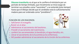 Diacono transitorio: es al que se le confiere el ministerio por un
periodo de tiempo limitado, que inicialmente se inicia luego de
terminar sus estudios como “sacerdote” y se extiende (este tiempo)
hasta que el Obispo decide que el candidato esta lo suficientemente
maduro para ser ordenado como “presbítero”.
FUNCIÓN DE LOS DIACONOS:
o Proclamar el evangelio.
o Asistir en el altar.
o Administrar el sacramento del bautismo.
o Presidir el sacramento del matrimonio.
o conferir los sacramentales: la bendición, el agua bendita, etc.
o Llevar el sacramento de la Eucaristía (a los enfermos).
o NO pueden administrar el sacramento de la Unción de los enfermos.
 