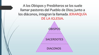 A los Obispos y Presbíteros se los suele
llamar pastores del Pueblo de Dios; junto a
los diáconos, integran la llamada JERARQUÍA
DE LA IGLESIA.
DIACONOS
SACERDOTES
OBISPOS
 
