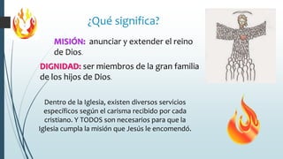 MISIÓN: anunciar y extender el reino
de Dios.
¿Qué significa?
DIGNIDAD: ser miembros de la gran familia
de los hijos de Dios.
Dentro de la Iglesia, existen diversos servicios
específicos según el carisma recibido por cada
cristiano. Y TODOS son necesarios para que la
Iglesia cumpla la misión que Jesús le encomendó.
 
